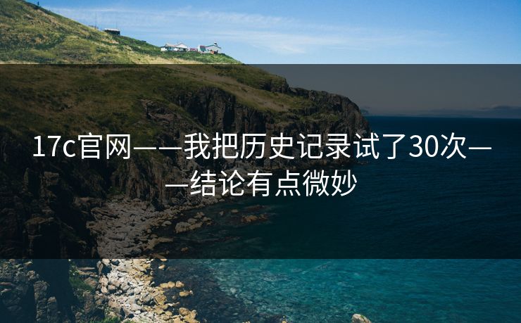 17c官网——我把历史记录试了30次——结论有点微妙 17c官网——我把历史记录试了30次——结论有点微妙