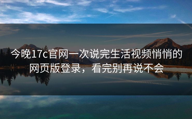 今晚17c官网一次说完生活视频悄悄的网页版登录，看完别再说不会