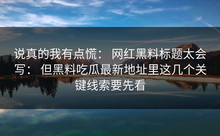 说真的我有点慌： 网红黑料标题太会写： 但黑料吃瓜最新地址里这几个关键线索要先看